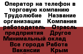 Оператор на телефон в торговую компанию. Трудолюбие › Название организации ­ Компания-работодатель › Отрасль предприятия ­ Другое › Минимальный оклад ­ 1 - Все города Работа » Вакансии   . Крым,Бахчисарай